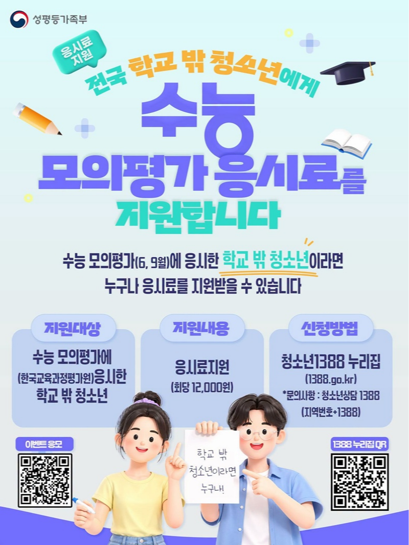 전국 학교 밖 청소년에게 수능 모의평가 응시료를 지원합니다. 수능 모의평가(6, 9월)에 응시한 학교 밖 청소년이라면 누구나 응시료를 지원받을 수 있습니다. ■ 지원대상 수능 모의평가에(한국교육과정평가원) 응시한 학교 밖 청소년 ■ 지원내용 응시료 지원(회당 12,000원) ■ 신청방법 청소년1388 누리집 *문의사항: 청소년상담 1388(지역번호+1388) 